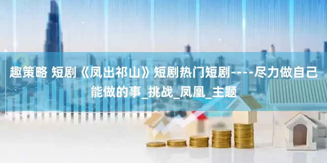 趣策略 短剧《凤出祁山》短剧热门短剧----尽力做自己能做的事_挑战_凤凰_主题