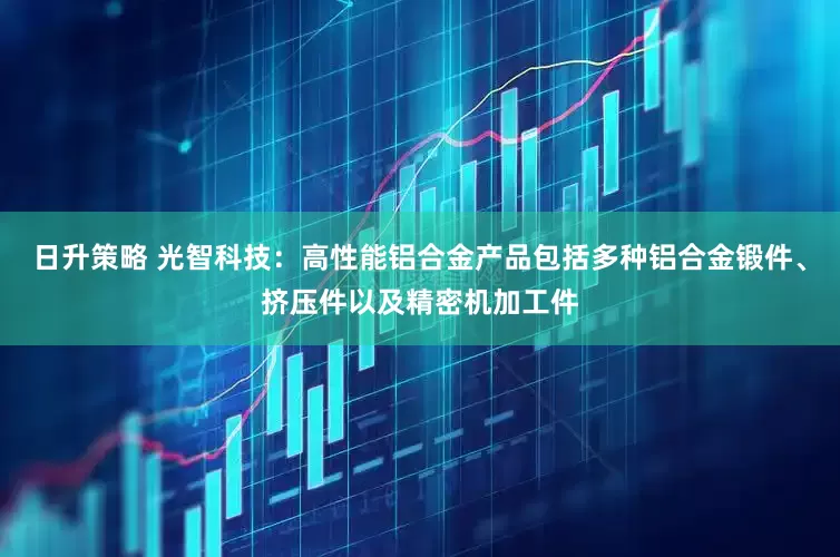日升策略 光智科技：高性能铝合金产品包括多种铝合金锻件、挤压件以及精密机加工件