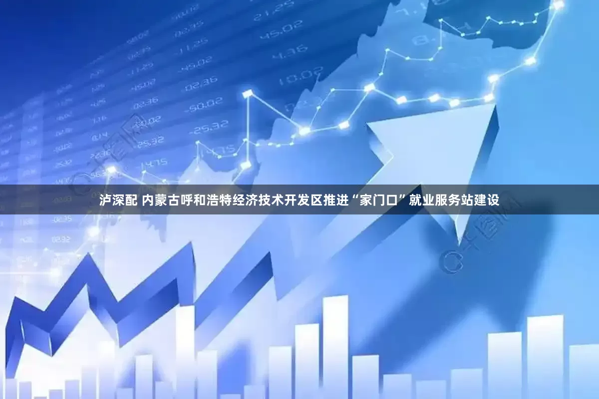 泸深配 内蒙古呼和浩特经济技术开发区推进“家门口”就业服务站建设