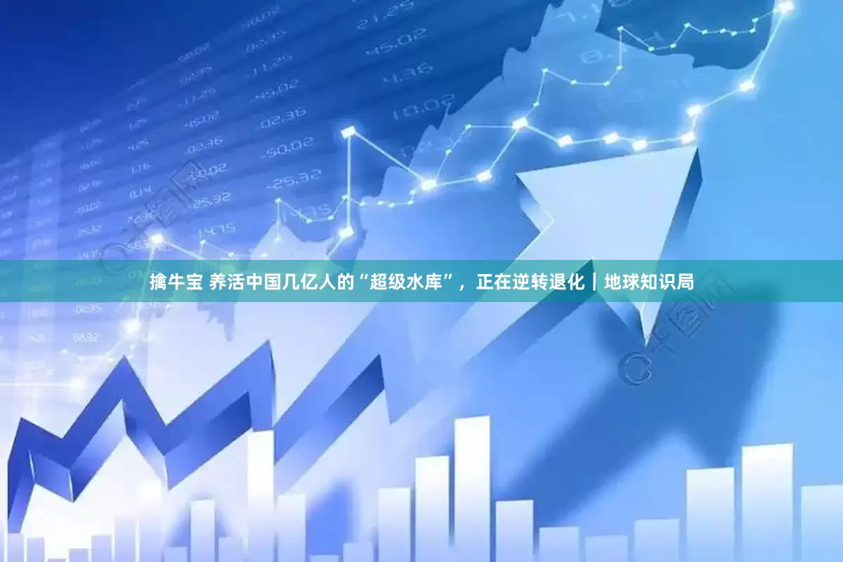 擒牛宝 养活中国几亿人的“超级水库”，正在逆转退化｜地球知识局
