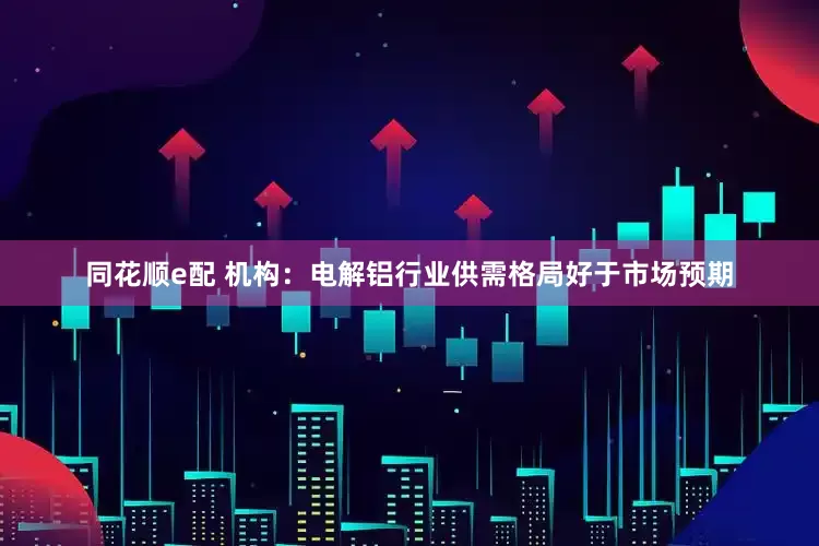 同花顺e配 机构：电解铝行业供需格局好于市场预期