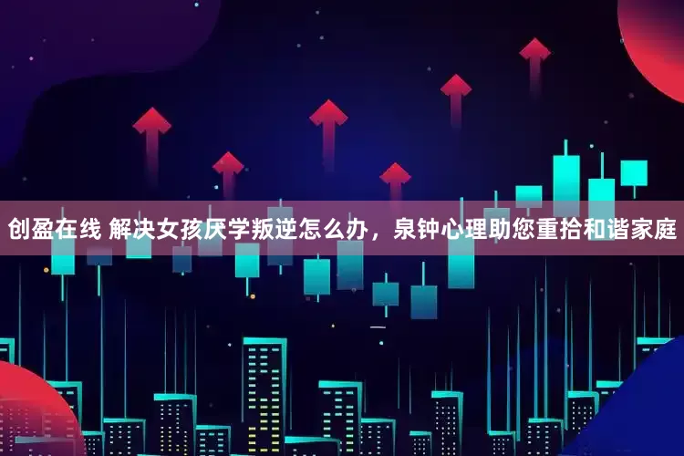 创盈在线 解决女孩厌学叛逆怎么办，泉钟心理助您重拾和谐家庭