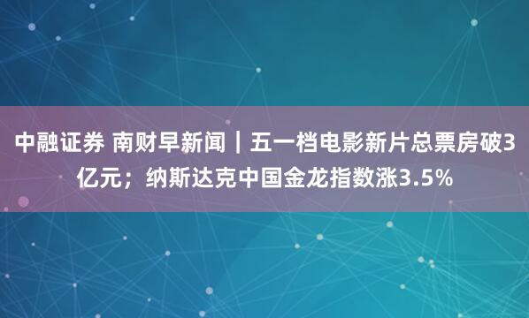 中融证券 南财早新闻｜五一档电影新片总票房破3亿元；纳斯达克中国金龙指数涨3.5%