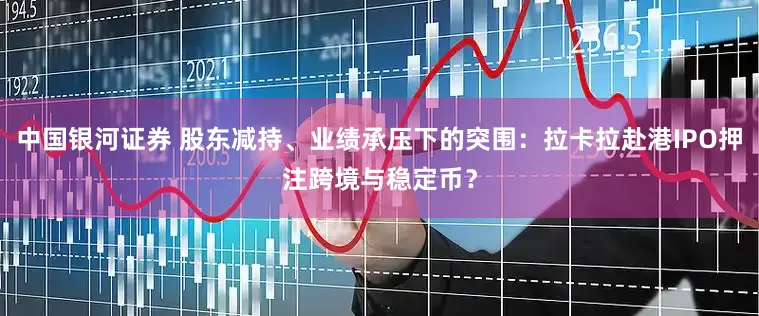 中国银河证券 股东减持、业绩承压下的突围：拉卡拉赴港IPO押注跨境与稳定币？