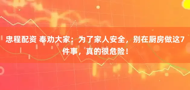 忠程配资 奉劝大家：为了家人安全，别在厨房做这7件事，真的很危险！