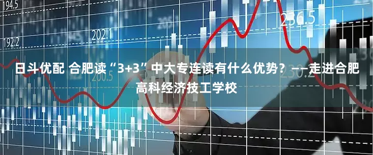 日斗优配 合肥读“3+3”中大专连读有什么优势？——走进合肥高科经济技工学校