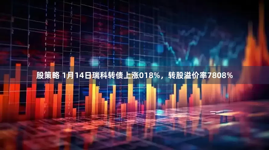 股策略 1月14日瑞科转债上涨018%，转股溢价率7808%