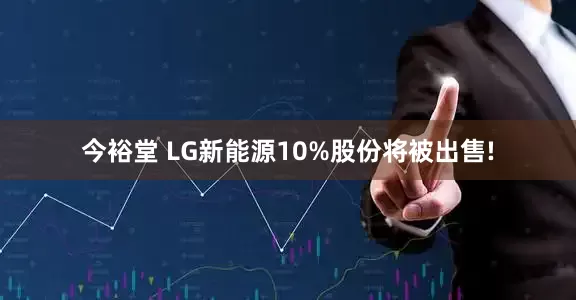 今裕堂 LG新能源10%股份将被出售!