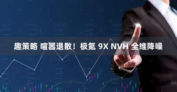 趣策略 喧嚣退散！极氪 9X NVH 全维降噪
