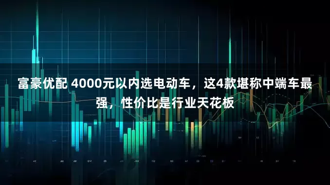 富豪优配 4000元以内选电动车，这4款堪称中端车最强，性价比是行业天花板