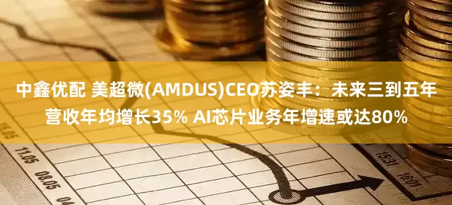 中鑫优配 美超微(AMDUS)CEO苏姿丰：未来三到五年营收年均增长35% AI芯片业务年增速或达80%